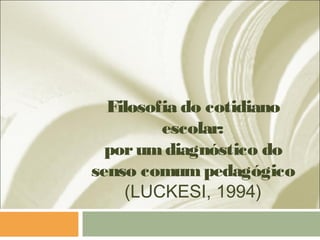 Filosofia do cotidiano
escolar:
porumdiagnóstico do
senso comumpedagógico
(LUCKESI, 1994)
 