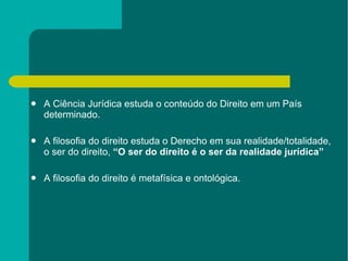 A Ciência Jurídica estuda o conteúdo do Direito em um País determinado. A filosofia do direito estuda o Derecho em sua realidade/totalidade, o ser do direito,  “O ser do direito é o ser da realidade jurídica” A filosofia do direito é metafísica e ontológica. 