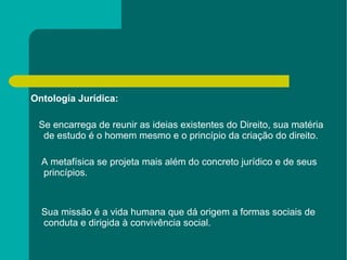 Ontología Jurídica: Se encarrega de reunir as ideias existentes do Direito, sua matéria de estudo é o homem mesmo e o princípio da criação do direito. A metafísica se projeta mais além do concreto jurídico e de seus princípios. Sua missão é a vida humana que dá origem a formas sociais de conduta e dirigida à convivência social. 