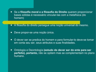 Se a  filosofia moral e a filosofía do Direito  querem proporcionar bases sólidas é necessário vincular-las com a metafísica (do homem) A filosofía do direito persegue uma noção universal do mesmo. Deve propor-se uma noção única. O dever ser se predica do homem e para formular-lo deve-se tomar em conta seu ser, seus atributos e suas finalidades. Ontología e Deontología  (estudo do dever ser do ente para ser perfeito), portanto,  não se opõem mas se complementam no plano humano. 
