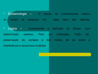 * Epistemologia –   O estudo do conhecimento relativo  ao campo de pesquisa, em  cada ramo das ciências.  * Lógica –   Compreende a definição do Direito, num  determinado sistema, País ou civilização. Trata da  preservação da verdade e dos modos de se evitar a  interferência e raciocínios inválidos 