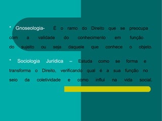 * Gnoseologia-  É o ramo do Direito que se preocupa  com a validade do conhecimento em função  do sujeito ou seja daquele que conhece o objeto. * Sociologia Jurídica –  Estuda como se forma e  transforma o Direito, verificando qual é a sua função no  seio da coletividade e como influi na vida social. 