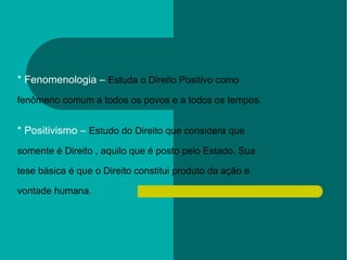 * Fenomenologia –  Estuda o Direito Positivo como  fenômeno comum a todos os povos e a todos os tempos. * Positivismo –  Estudo do Direito que considera que  somente é Direito , aquilo que é posto pelo Estado. Sua  tese básica é que o Direito constitui produto da ação e  vontade humana. 