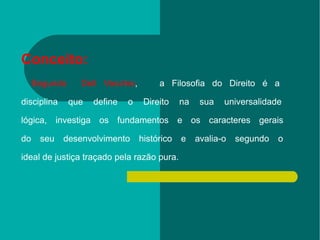 Conceito:     Segundo  Dell Vecchio ,  a Filosofia do Direito é a  disciplina que define o Direito na sua universalidade  lógica, investiga os fundamentos e os caracteres gerais  do seu desenvolvimento histórico e avalia-o segundo o  ideal de justiça traçado pela razão pura. 