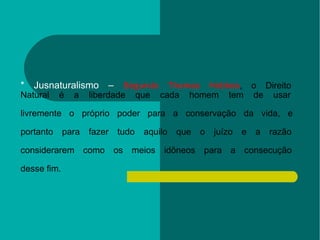 * Jusnaturalismo –  Segundo Thomas Hobbes , o Direito  Natural é a liberdade que cada homem tem de usar  livremente o próprio poder para a conservação da vida, e  portanto para fazer tudo aquilo que o juízo e a razão  considerarem como os meios idôneos para a consecução  desse fim. 