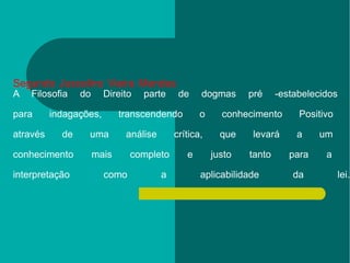 Segundo Juscelino Vieira Mendes  A Filosofia do Direito parte de dogmas pré -estabelecidos  para indagações, transcendendo o conhecimento Positivo  através de uma análise crítica, que levará a um  conhecimento mais completo e justo tanto para a  interpretação como a aplicabilidade da lei. 