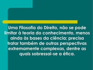 Uma Filosofia do Direito, não se pode limitar à teoria do conhecimento, menos ainda às bases da ciência; precisa tratar também de outras perspectivas extremamente complexas, dentre as quais sobressai-se a ética. 
