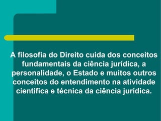 A filosofia do Direito cuida dos conceitos fundamentais da ciência jurídica, a personalidade, o Estado e muitos outros conceitos do entendimento na atividade científica e técnica da ciência jurídica. 