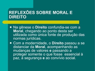REFLEXÕES SOBRE MORAL E DIREITO Na gênese o  Direito  confundia-se com a  Moral , chegando ao ponto desta ser utilizada como única fonte de produção das normas jurídicas. Com a modernidade, o  Direito  passou a se distanciar da  Moral , acompanhando as mudanças de valores  e  passando a proteger somente o que fosse  essencial à paz, à segurança  e  ao convívio social. 