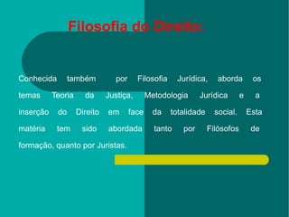 Conhecida também  por Filosofia Jurídica, aborda os  temas Teoria da Justiça, Metodologia Jurídica e a  inserção do Direito em face da totalidade social. Esta  matéria tem sido abordada tanto por Filósofos de  formação, quanto por Juristas. Filosofia do Direito: 
