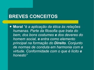 BREVES CONCEITOS Moral   “é a aplicação da ética às relações humanas. Parte da filosofia que   trata do bem, dos bons costumes  e  dos deveres do homem social,   e  entra como elemento principal na formação do  Direito . Conjunto   de normas de conduta em harmonia com a virtude. Conformidade   com o que é lícito  e  honesto” 