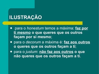 ILUSTRAÇÃO para o  honestum  temos a máxima:  faz   por ti mesmo  o que queres que os outros façam por si mesmo ;  para o  decorum  a máxima é:  faz aos outros  o queres que os outros façam a ti ;  para o  justum :  não   faz aos outros  o que não queres que os outros façam a ti . 