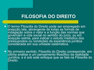 FILOSOFIA DO DIREITO O termo Filosofia do Direito pode ser empregado em acepção lata, abrangente de todas as formas de indagação sobre o valor e a função das normas que governam a vida social no sentido do juízo, ou em acepção estrita, para indicar o estudo metódico dos pressupostos ou condições da experiência jurídica considerada em sua unidade sistemática. No primeiro sentido, Filosofia do Direito corresponde, em última análise a um pensamento filosófico da realidade Jurídica, e é sob este enfoque que se fala na Filosofia do Direito. 