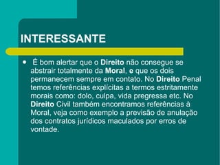 INTERESSANTE É bom alertar que o  Direito  não consegue se abstrair totalmente da  Moral ,  e  que os dois permanecem sempre em contato. No  Direito  Penal temos referências explícitas a termos estritamente morais como: dolo, culpa, vida pregressa etc. No  Direito  Civil também encontramos referências à Moral, veja como exemplo a previsão de anulação dos contratos jurídicos maculados por erros de vontade.  