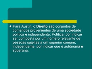 Para Austin, o  Direito  são conjuntos de comandos provenientes de uma sociedade política  e  independente. Política, por indicar ser composta por um número relevante de pessoas sujeitas a um superior comum; independente, por indicar que é autônoma  e  soberana.  