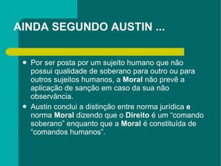 AINDA SEGUNDO AUSTIN ... Por ser posta por um sujeito humano que não possui qualidade de soberano para outro ou para outros sujeitos humanos, a  Moral  não prevê a aplicação de sanção em caso da sua não observância. Austin conclui a distinção entre norma jurídica  e  norma  Moral  dizendo que o  Direito  é um “comando soberano” enquanto que a  Moral  é constituída de “comandos humanos”.  