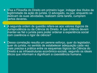Visa a Filosofia do Direito em primeiro lugar, indagar dos títulos de legitimidade da ação do jurista. O advogado, ou juiz, enquanto se dedicam às suas atividades, realizam certa tarefa, cumprem certos deveres.  A segunda ordem de questão refere-se aos valores lógicos da Jurisprudência ou da Ciência do Direito. A que critérios devem manter-se fiel o jurista para poder ordenar a experiência social com coerência e rigor de ciência? Dessa correlação resulta um perene esforço, quer do legislador, quer do jurista, no sentido de estabelecer adequação cada vez mais precisa e prática entre os esquemas lógicos da Ciência do Direito e as infraestruturas econômico-sociais, segundo os ideais éticos que informam e dignificam a coexistência humana. 