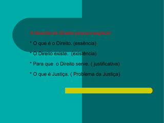 A filosofia do Direito procura explicar: * O que é o Direito. (essência) * O Direito existe.  (existência) * Para que  o Direito serve. ( justificativa) * O que é Justiça. ( Problema da Justiça) 