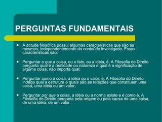 PERGUNTAS FUNDAMENTAIS A atitude filosófica possui algumas características que são as mesmas, independentemente do conteúdo investigado. Essas características são: Perguntar  o que  a coisa, ou o fato, ou a idéia, é. A Filosofia do Direito pergunta qual é a realidade ou natureza e qual é a significação de alguma coisa, não importa qual; Perguntar  como  a coisa, a idéia ou o valor, é. A Filosofia do Direito indaga qual a estrutura e quais são as relações que constituem uma coisa, uma idéia ou um valor; Perguntar  por que  a coisa, a idéia ou a norma existe e é como é. A Filosofia do Direito pergunta pela origem ou pela causa de uma coisa, de uma idéia, de um valor. 