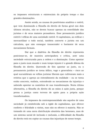 os impasses estruturais e existenciais do próprio tempo e das
grandes dominações.
           Assim sendo, as causas do positivismo analítico e estéril,
que vem dominando a filosofia do direito de forma geral nos dois
últimos séculos, não se devem buscar apenas na esterilidade dos
juristas e de seus maiores pensadores. Esse pensamento jurídico
estéril é reflexo de uma sociedade estéril. O capitalismo, ao reificar e
mercantilizar o todo social, também converte o jurista em um
calculista, que não consegue transcender o horizonte de seus
mecanismos formais.
           Daí que a dialética da filosofia do direito representa
posicionar-se,   de   maneira   antecipadora   e   crítica,   ante   uma
sociedade estruturada para a ordem e a dominação. Como apontar
para o justo num mundo e num tempo injusto é o grande dilema da
filosofia do direito. Querendo de fato apontar ao justo, ou o
pensamento jurídico se torna idílico, vago e generalista – risco ao
qual sucumbiram os velhos juristas liberais que cultivavam mais a
retórica que o apreço ao entendimento da realidade – ou se torna
então concreto, realista, entendendo os mecanismos da injustiça e
sabendo apontar os caminhos de sua transformação. Nesta última
alternativa, a filosofia do direito dá as mãos à ação justa, porque
pensa a justiça como terreno de apoio para a própria ação
transformadora.

           Os impasses da contemporaneidade são aqueles de uma
sociedade já estabelecida sob a égide do capitalismo, que oferece
conforto e felicidade a vários, mas não os oferece à maioria. Não se
tratando de uma mera distribuição aleatória das benesses, mas de
um sistema social de inclusão e exclusão, a dificuldade da filosofia
do direito está em captar as causas das injustiças de nosso tempo.



                                                                       4
 