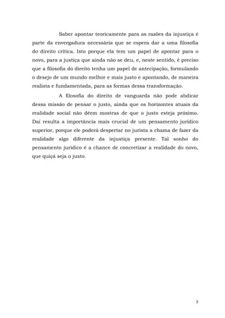 Saber apontar teoricamente para as razões da injustiça é
parte da envergadura necessária que se espera dar a uma filosofia
do direito crítica. Isto porque ela tem um papel de apontar para o
novo, para a justiça que ainda não se deu, e, neste sentido, é preciso
que a filosofia do direito tenha um papel de antecipação, formulando
o desejo de um mundo melhor e mais justo e apontando, de maneira
realista e fundamentada, para as formas dessa transformação.

           A filosofia do direito de vanguarda não pode abdicar
dessa missão de pensar o justo, ainda que os horizontes atuais da
realidade social não dêem mostras de que o justo esteja próximo.
Daí resulta a importância mais crucial de um pensamento jurídico
superior, porque ele poderá despertar no jurista a chama de fazer da
realidade algo diferente da injustiça presente. Tal sonho do
pensamento jurídico é a chance de concretizar a realidade do novo,
que quiçá seja o justo.




                                                                     5
 