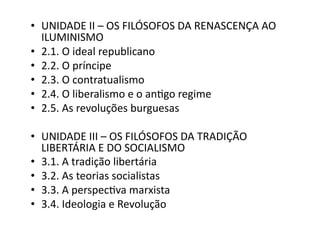 •  UNIDADE	
  II	
  –	
  OS	
  FILÓSOFOS	
  DA	
  RENASCENÇA	
  AO	
  
ILUMINISMO	
  
•  2.1.	
  O	
  ideal	
  republicano	
  
•  2.2.	
  O	
  príncipe	
  
•  2.3.	
  O	
  contratualismo	
  
•  2.4.	
  O	
  liberalismo	
  e	
  o	
  anKgo	
  regime	
  
•  2.5.	
  As	
  revoluções	
  burguesas	
  
•  UNIDADE	
  III	
  –	
  OS	
  FILÓSOFOS	
  DA	
  TRADIÇÃO	
  
LIBERTÁRIA	
  E	
  DO	
  SOCIALISMO	
  
•  3.1.	
  A	
  tradição	
  libertária	
  
•  3.2.	
  As	
  teorias	
  socialistas	
  
•  3.3.	
  A	
  perspecKva	
  marxista	
  
•  3.4.	
  Ideologia	
  e	
  Revolução	
  

 