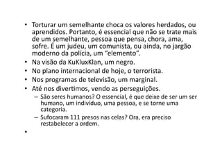 •  Torturar	
  um	
  semelhante	
  choca	
  os	
  valores	
  herdados,	
  ou	
  
aprendidos.	
  Portanto,	
  é	
  essencial	
  que	
  não	
  se	
  trate	
  mais	
  
de	
  um	
  semelhante,	
  pessoa	
  que	
  pensa,	
  chora,	
  ama,	
  
sofre.	
  É	
  um	
  judeu,	
  um	
  comunista,	
  ou	
  ainda,	
  no	
  jargão	
  
moderno	
  da	
  polícia,	
  um	
  “elemento”.	
  
•  Na	
  visão	
  da	
  KuKluxKlan,	
  um	
  negro.	
  
•  No	
  plano	
  internacional	
  de	
  hoje,	
  o	
  terrorista.	
  
•  Nos	
  programas	
  de	
  televisão,	
  um	
  marginal.	
  
•  Até	
  nos	
  diverKmos,	
  vendo	
  as	
  perseguições.	
  

–  São	
  seres	
  humanos?	
  O	
  essencial,	
  é	
  que	
  deixe	
  de	
  ser	
  um	
  ser	
  
humano,	
  um	
  indivíduo,	
  uma	
  pessoa,	
  e	
  se	
  torne	
  uma	
  
categoria.	
  
–  Sufocaram	
  111	
  presos	
  nas	
  celas?	
  Ora,	
  era	
  preciso	
  
restabelecer	
  a	
  ordem.	
  

•  	
  	
  

 