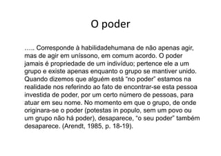 O	
  poder	
  
….. Corresponde à habilidadehumana de não apenas agir,
mas de agir em uníssono, em comum acordo. O poder
jamais é propriedade de um indivíduo; pertence ele a um
grupo e existe apenas enquanto o grupo se mantiver unido.
Quando dizemos que alguém está “no poder” estamos na
realidade nos referindo ao fato de encontrar-se esta pessoa
investida de poder, por um certo número de pessoas, para
atuar em seu nome. No momento em que o grupo, de onde
originara-se o poder (potestas in populo, sem um povo ou
um grupo não há poder), desaparece, “o seu poder” também
desaparece. (Arendt, 1985, p. 18-19).

 