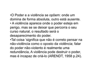 • O Poder e a violência se opõem: onde um
domina de forma absoluta, outro está ausente.
•  A violência aparece onde o poder esteja em
perigo, mas se se deixar que percorra o seu
curso natural, o resultado será o
desaparecimento do poder.
• Tal coisa ‘significa que não é correto pensar na
não-violência como o oposto da violência; falar
do poder não-violento é realmente uma
redundância, A violência pode destruir o poder,
mas é incapaz de criá-lo (ARENDT, 1958 p.24).

 