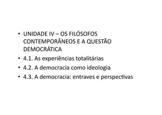 •  UNIDADE	
  IV	
  –	
  OS	
  FILÓSOFOS	
  
CONTEMPORÂNEOS	
  E	
  A	
  QUESTÃO	
  
DEMOCRÁTICA	
  
•  4.1.	
  As	
  experiências	
  totalitárias	
  
•  4.2.	
  A	
  democracia	
  como	
  ideologia	
  
•  4.3.	
  A	
  democracia:	
  entraves	
  e	
  perspecKvas	
  

 