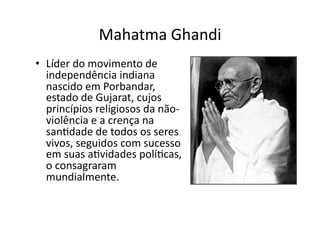 Mahatma	
  Ghandi	
  
•  Líder	
  do	
  movimento	
  de	
  
independência	
  indiana	
  
nascido	
  em	
  Porbandar,	
  
estado	
  de	
  Gujarat,	
  cujos	
  
princípios	
  religiosos	
  da	
  não-­‐
violência	
  e	
  a	
  crença	
  na	
  
sanKdade	
  de	
  todos	
  os	
  seres	
  
vivos,	
  seguidos	
  com	
  sucesso	
  
em	
  suas	
  aKvidades	
  políKcas,	
  
o	
  consagraram	
  
mundialmente.	
  	
  

 