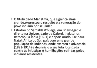 •  O	
  ttulo	
  dado	
  Mahatma,	
  que	
  signiﬁca	
  alma	
  
grande,expressou	
  o	
  respeito	
  e	
  a	
  veneração	
  do	
  
povo	
  indiano	
  por	
  seu	
  líder.	
  
•  Estudou	
  no	
  SamaldasCollege,	
  em	
  Bhavnagar,	
  e	
  
direito	
  na	
  Universidade	
  de	
  Oxford,	
  Inglaterra.	
  
Retornou	
  à	
  Índia	
  (1891)	
  e	
  depois	
  mudou-­‐se	
  para	
  
Natal,	
  África	
  do	
  Sul,	
  país	
  com	
  uma	
  grande	
  
população	
  de	
  indianos,	
  onde	
  exerceu	
  a	
  advocacia	
  
(1893-­‐1914)	
  e	
  deu	
  início	
  a	
  sua	
  luta	
  localizada	
  
contra	
  as	
  injusKças	
  e	
  humilhações	
  sofridas	
  pelos	
  
indianos	
  residentes.	
  	
  

 
