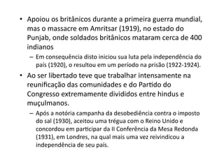 •  Apoiou	
  os	
  britânicos	
  durante	
  a	
  primeira	
  guerra	
  mundial,	
  
mas	
  o	
  massacre	
  em	
  Amritsar	
  (1919),	
  no	
  estado	
  do	
  
Punjab,	
  onde	
  soldados	
  britânicos	
  mataram	
  cerca	
  de	
  400	
  
indianos	
  
–  Em	
  consequência	
  disto	
  iniciou	
  sua	
  luta	
  pela	
  independência	
  do	
  
país	
  (1920),	
  o	
  resultou	
  em	
  um	
  período	
  na	
  prisão	
  (1922-­‐1924).	
  

•  Ao	
  ser	
  libertado	
  teve	
  que	
  trabalhar	
  intensamente	
  na	
  
reuniﬁcação	
  das	
  comunidades	
  e	
  do	
  ParKdo	
  do	
  
Congresso	
  extremamente	
  divididos	
  entre	
  hindus	
  e	
  
muçulmanos.	
  
–  Após	
  a	
  notória	
  campanha	
  da	
  desobediência	
  contra	
  o	
  imposto	
  
do	
  sal	
  (1930),	
  aceitou	
  uma	
  trégua	
  com	
  o	
  Reino	
  Unido	
  e	
  
concordou	
  em	
  parKcipar	
  da	
  II	
  Conferência	
  da	
  Mesa	
  Redonda	
  
(1931),	
  em	
  Londres,	
  na	
  qual	
  mais	
  uma	
  vez	
  reivindicou	
  a	
  
independência	
  de	
  seu	
  país.	
  	
  

 