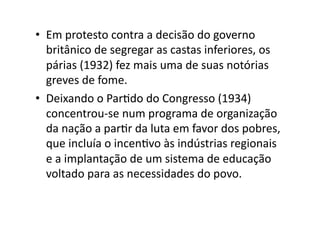 •  Em	
  protesto	
  contra	
  a	
  decisão	
  do	
  governo	
  
britânico	
  de	
  segregar	
  as	
  castas	
  inferiores,	
  os	
  
párias	
  (1932)	
  fez	
  mais	
  uma	
  de	
  suas	
  notórias	
  
greves	
  de	
  fome.	
  
•  Deixando	
  o	
  ParKdo	
  do	
  Congresso	
  (1934)	
  
concentrou-­‐se	
  num	
  programa	
  de	
  organização	
  
da	
  nação	
  a	
  parKr	
  da	
  luta	
  em	
  favor	
  dos	
  pobres,	
  
que	
  incluía	
  o	
  incenKvo	
  às	
  indústrias	
  regionais	
  
e	
  a	
  implantação	
  de	
  um	
  sistema	
  de	
  educação	
  
voltado	
  para	
  as	
  necessidades	
  do	
  povo.	
  	
  

 