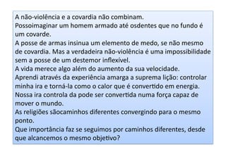 A	
  não-­‐violência	
  e	
  a	
  covardia	
  não	
  combinam.	
  	
  
Possoimaginar	
  um	
  homem	
  armado	
  até	
  osdentes	
  que	
  no	
  fundo	
  é	
  
um	
  covarde.	
  	
  
A	
  posse	
  de	
  armas	
  insinua	
  um	
  elemento	
  de	
  medo,	
  se	
  não	
  mesmo	
  
de	
  covardia.	
  Mas	
  a	
  verdadeira	
  não-­‐violência	
  é	
  uma	
  impossibilidade	
  
sem	
  a	
  posse	
  de	
  um	
  destemor	
  inﬂexível.	
  
A	
  vida	
  merece	
  algo	
  além	
  do	
  aumento	
  da	
  sua	
  velocidade.	
  
Aprendi	
  através	
  da	
  experiência	
  amarga	
  a	
  suprema	
  lição:	
  controlar	
  
minha	
  ira	
  e	
  torná-­‐la	
  como	
  o	
  calor	
  que	
  é	
  converKdo	
  em	
  energia.	
  
Nossa	
  ira	
  controla	
  da	
  pode	
  ser	
  converKda	
  numa	
  força	
  capaz	
  de	
  
mover	
  o	
  mundo.	
  
As	
  religiões	
  sãocaminhos	
  diferentes	
  convergindo	
  para	
  o	
  mesmo	
  
ponto.	
  	
  
Que	
  importância	
  faz	
  se	
  seguimos	
  por	
  caminhos	
  diferentes,	
  desde	
  
que	
  alcancemos	
  o	
  mesmo	
  objeKvo?	
  

 
