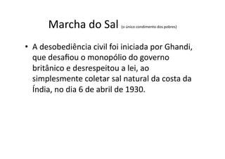 Marcha	
  do	
  Sal	
  

(o	
  único	
  condimento	
  dos	
  pobres)	
  

•  A	
  desobediência	
  civil	
  foi	
  iniciada	
  por	
  Ghandi,	
  
que	
  desaﬁou	
  o	
  monopólio	
  do	
  governo	
  
britânico	
  e	
  desrespeitou	
  a	
  lei,	
  ao	
  
simplesmente	
  coletar	
  sal	
  natural	
  da	
  costa	
  da	
  
Índia,	
  no	
  dia	
  6	
  de	
  abril	
  de	
  1930.	
  

 