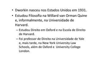 •  Dworkin	
  nasceu	
  nos	
  Estados	
  Unidos	
  em	
  1931.	
  
•  Estudou	
  Filosoﬁa	
  na	
  Willard	
  van	
  Orman	
  Quine	
  
e,	
  informalmente,	
  na	
  Universidade	
  de	
  
Harvard.	
  	
  
–  Estudou	
  Direito	
  em	
  Oxford	
  e	
  na	
  Escola	
  de	
  Direito	
  
de	
  Harvard.	
  	
  
–  Foi	
  professor	
  de	
  Direito	
  na	
  Universidade	
  de	
  Yale	
  
e,	
  mais	
  tarde,	
  na	
  New	
  York	
  University	
  Law	
  
Schools,	
  além	
  de	
  Oxford	
  e	
  	
  University	
  College	
  
London.	
  

 