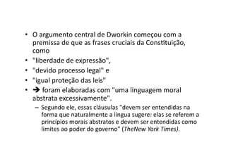 •  O	
  argumento	
  central	
  de	
  Dworkin	
  começou	
  com	
  a	
  
premissa	
  de	
  que	
  as	
  frases	
  cruciais	
  da	
  ConsKtuição,	
  
como	
  
•  "liberdade	
  de	
  expressão",	
  
•  "devido	
  processo	
  legal"	
  e	
  
•  "igual	
  proteção	
  das	
  leis"	
  
•  	
  foram	
  elaboradas	
  com	
  "uma	
  linguagem	
  moral	
  
abstrata	
  excessivamente".	
  
–  Segundo	
  ele,	
  essas	
  cláusulas	
  "devem	
  ser	
  entendidas	
  na	
  
forma	
  que	
  naturalmente	
  a	
  língua	
  sugere:	
  elas	
  se	
  referem	
  a	
  
princípios	
  morais	
  abstratos	
  e	
  devem	
  ser	
  entendidas	
  como	
  
limites	
  ao	
  poder	
  do	
  governo”	
  (TheNew	
  York	
  Times).	
  

 
