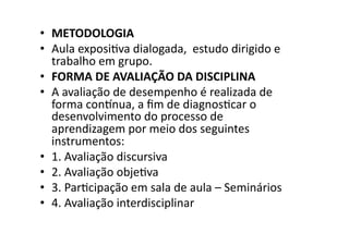 •  METODOLOGIA	
  
•  Aula	
  exposiKva	
  dialogada,	
  	
  estudo	
  dirigido	
  e	
  	
  
trabalho	
  em	
  grupo.	
  
•  FORMA	
  DE	
  AVALIAÇÃO	
  DA	
  DISCIPLINA	
  
•  A	
  avaliação	
  de	
  desempenho	
  é	
  realizada	
  de	
  
forma	
  contnua,	
  a	
  ﬁm	
  de	
  diagnosKcar	
  o	
  
desenvolvimento	
  do	
  processo	
  de	
  
aprendizagem	
  por	
  meio	
  dos	
  seguintes	
  
instrumentos:	
  
•  1.	
  Avaliação	
  discursiva	
  
•  2.	
  Avaliação	
  objeKva	
  
•  3.	
  ParKcipação	
  em	
  sala	
  de	
  aula	
  –	
  Seminários	
  
•  4.	
  Avaliação	
  interdisciplinar	
  

 
