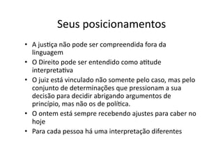 Seus	
  posicionamentos	
  
•  A	
  jusKça	
  não	
  pode	
  ser	
  compreendida	
  fora	
  da	
  
linguagem	
  
•  O	
  Direito	
  pode	
  ser	
  entendido	
  como	
  aKtude	
  
interpretaKva	
  
•  O	
  juiz	
  está	
  vinculado	
  não	
  somente	
  pelo	
  caso,	
  mas	
  pelo	
  
conjunto	
  de	
  determinações	
  que	
  pressionam	
  a	
  sua	
  
decisão	
  para	
  decidir	
  abrigando	
  argumentos	
  de	
  
princípio,	
  mas	
  não	
  os	
  de	
  políKca.	
  
•  O	
  ontem	
  está	
  sempre	
  recebendo	
  ajustes	
  para	
  caber	
  no	
  
hoje	
  
•  Para	
  cada	
  pessoa	
  há	
  uma	
  interpretação	
  diferentes	
  

 