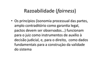 Razoabilidade	
  (fairness)	
  
•  Os	
  princípios	
  (isonomia	
  processual	
  das	
  partes,	
  
amplo	
  contraditório	
  como	
  garanKa	
  legal,	
  
pactos	
  devem	
  ser	
  observados...)	
  funcionam	
  
para	
  o	
  juiz	
  como	
  instrumentos	
  de	
  auxílio	
  à	
  
decisão	
  judicial,	
  e,	
  para	
  o	
  direito,	
  	
  como	
  dados	
  
fundamentais	
  para	
  a	
  construçào	
  da	
  validade	
  
do	
  sistema	
  

 