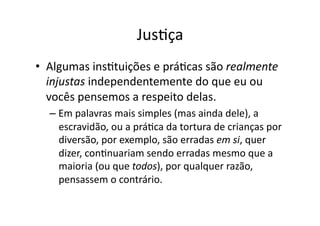 JusKça	
  
•  Algumas	
  insKtuições	
  e	
  práKcas	
  são	
  realmente	
  
injustas	
  independentemente	
  do	
  que	
  eu	
  ou	
  
vocês	
  pensemos	
  a	
  respeito	
  delas.	
  
–  Em	
  palavras	
  mais	
  simples	
  (mas	
  ainda	
  dele),	
  a	
  
escravidão,	
  ou	
  a	
  práKca	
  da	
  tortura	
  de	
  crianças	
  por	
  
diversão,	
  por	
  exemplo,	
  são	
  erradas	
  em	
  si,	
  quer	
  
dizer,	
  conKnuariam	
  sendo	
  erradas	
  mesmo	
  que	
  a	
  
maioria	
  (ou	
  que	
  todos),	
  por	
  qualquer	
  razão,	
  
pensassem	
  o	
  contrário.	
  

 