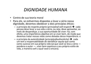 DIGNIDADE	
  HUMANA	
  
•  Centro	
  de	
  sua	
  teoria	
  moral	
  
•  Para	
  ele,	
  se	
  esKvermos	
  dispostos	
  a	
  levar	
  a	
  sério	
  nossa	
  
dignidade,	
  devemos	
  obedecer	
  a	
  dois	
  princípios	
  éKcos:	
  

–  o	
  princípio	
  do	
  respeito	
  próprio	
  (principleof	
  self-­‐respect)	
  	
  	
  cada	
  
pessoa	
  deve	
  levar	
  a	
  sua	
  vida	
  a	
  sério,	
  ou	
  seja,	
  deve	
  aproveitar,	
  ao	
  
invés	
  de	
  desperdiçar,	
  a	
  sua	
  oportunidade	
  de	
  viver:	
  há,	
  com	
  
efeito,	
  uma	
  importância	
  obje?va	
  em	
  se	
  viver	
  bem,	
  de	
  modo	
  que	
  
devemos	
  tratar	
  nossas	
  vidas	
  como	
  dotadas	
  dessa	
  importância.	
  e	
  	
  
–  o	
  princípio	
  da	
  auten?cidade	
  (principleofauthen?city)	
  	
  	
  cada	
  
um	
  tem	
  a	
  responsabilidade	
  de	
  idenKﬁcar	
  aquilo	
  que	
  conta	
  
como	
  sucesso	
  em	
  sua	
  própria	
  vida	
  ( já	
  que	
  você	
  se	
  leva	
  a	
  sério	
  —	
  
pondera	
  o	
  autor	
  —,	
  viver	
  bem	
  expressa	
  o	
  seu	
  próprio	
  esKlo	
  de	
  
vida,	
  a	
  maneira	
  com	
  a	
  qual	
  você	
  a	
  encara).	
  

 