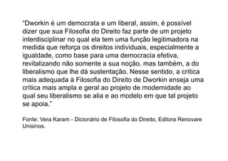 “Dworkin é um democrata e um liberal, assim, é possível
dizer que sua Filosofia do Direito faz parte de um projeto
interdisciplinar no qual ela tem uma função legitimadora na
medida que reforça os direitos individuais, especialmente a
igualdade, como base para uma democracia efetiva,
revitalizando não somente a sua noção, mas também, a do
liberalismo que lhe dá sustentação. Nesse sentido, a crítica
mais adequada à Filosofia do Direito de Dworkin enseja uma
crítica mais ampla e geral ao projeto de modernidade ao
qual seu liberalismo se alia e ao modelo em que tal projeto
se apoia.”
Fonte: Vera Karam - Dicionário de Filosofia do Direito, Editora Renovare
Unisinos.

 