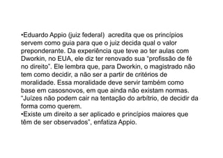 • Eduardo Appio (juiz federal) acredita que os princípios
servem como guia para que o juiz decida qual o valor
preponderante. Da experiência que teve ao ter aulas com
Dworkin, no EUA, ele diz ter renovado sua “profissão de fé
no direito”. Ele lembra que, para Dworkin, o magistrado não
tem como decidir, a não ser a partir de critérios de
moralidade. Essa moralidade deve servir também como
base em casosnovos, em que ainda não existam normas.
“Juízes não podem cair na tentação do arbítrio, de decidir da
forma como querem.
• Existe um direito a ser aplicado e princípios maiores que
têm de ser observados”, enfatiza Appio.

 