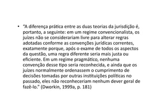 •  “A	
  diferença	
  práKca	
  entre	
  as	
  duas	
  teorias	
  da	
  jurisdição	
  é,	
  
portanto,	
  a	
  seguinte:	
  em	
  um	
  regime	
  convencionalista,	
  os	
  
juízes	
  não	
  se	
  considerariam	
  livre	
  para	
  alterar	
  regras	
  
adotadas	
  conforme	
  as	
  convenções	
  jurídicas	
  correntes,	
  
exatamente	
  porque,	
  após	
  o	
  exame	
  de	
  todos	
  os	
  aspectos	
  
da	
  questão,	
  uma	
  regra	
  diferente	
  seria	
  mais	
  justa	
  ou	
  
eﬁciente.	
  Em	
  um	
  regime	
  pragmáKco,	
  nenhuma	
  
convenção	
  desse	
  Kpo	
  seria	
  reconhecida,	
  e	
  ainda	
  que	
  os	
  
juízes	
  normalmente	
  ordenassem	
  o	
  cumprimento	
  de	
  
decisões	
  tomadas	
  por	
  outras	
  insKtuições	
  políKcas	
  no	
  
passado,	
  eles	
  não	
  reconheceriam	
  nenhum	
  dever	
  geral	
  de	
  
fazê-­‐lo.”	
  (Dworkin,	
  1999a,	
  p.	
  181)	
  

 