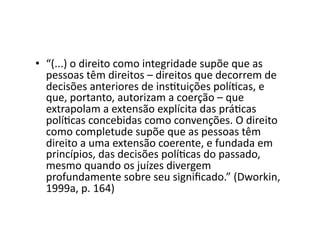 •  “(...)	
  o	
  direito	
  como	
  integridade	
  supõe	
  que	
  as	
  
pessoas	
  têm	
  direitos	
  –	
  direitos	
  que	
  decorrem	
  de	
  
decisões	
  anteriores	
  de	
  insKtuições	
  políKcas,	
  e	
  
que,	
  portanto,	
  autorizam	
  a	
  coerção	
  –	
  que	
  
extrapolam	
  a	
  extensão	
  explícita	
  das	
  práKcas	
  
políKcas	
  concebidas	
  como	
  convenções.	
  O	
  direito	
  
como	
  completude	
  supõe	
  que	
  as	
  pessoas	
  têm	
  
direito	
  a	
  uma	
  extensão	
  coerente,	
  e	
  fundada	
  em	
  
princípios,	
  das	
  decisões	
  políKcas	
  do	
  passado,	
  
mesmo	
  quando	
  os	
  juízes	
  divergem	
  
profundamente	
  sobre	
  seu	
  signiﬁcado.”	
  (Dworkin,	
  
1999a,	
  p.	
  164)	
  

 