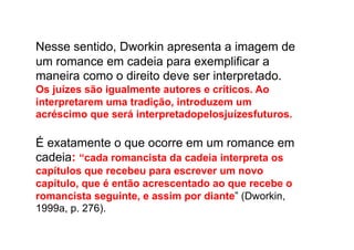 Nesse sentido, Dworkin apresenta a imagem de
um romance em cadeia para exemplificar a
maneira como o direito deve ser interpretado.
Os juízes são igualmente autores e críticos. Ao
interpretarem uma tradição, introduzem um
acréscimo que será interpretadopelosjuízesfuturos.

É exatamente o que ocorre em um romance em
cadeia: “cada romancista da cadeia interpreta os
capítulos que recebeu para escrever um novo
capítulo, que é então acrescentado ao que recebe o
romancista seguinte, e assim por diante” (Dworkin,
1999a, p. 276).

 