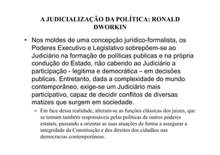 A JUDICIALIZAÇÃO DA POLÍTICA: RONALD
DWORKIN
•  Nos moldes de uma concepção jurídico-formalista, os
Poderes Executivo e Legislativo sobrepõem-se ao
Judiciário na formação de políticas publicas e na própria
condução do Estado, não cabendo ao Judiciário a
participação - legitima e democrática – em decisões
publicas. Entretanto, dada a complexidade do mundo
contemporâneo, exige-se um Judiciário mais
participativo, capaz de decidir conflitos de diversas
matizes que surgem em sociedade.
–  Em face dessa realidade, alteram-se as funções clássicas dos juizes, que
se tornam também responsáveis pelas políticas de outros poderes
estatais, passando a orientar as suas atuações de forma a assegurar a
integridade da Constituição e dos direitos dos cidadãos nas
democracias contemporâneas.

 