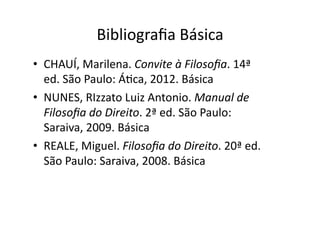 Bibliograﬁa	
  Básica	
  
•  CHAUÍ,	
  Marilena.	
  Convite	
  à	
  Filosoﬁa.	
  14ª	
  
ed.	
  São	
  Paulo:	
  ÁKca,	
  2012.	
  Básica	
  
•  NUNES,	
  RIzzato	
  Luiz	
  Antonio.	
  Manual	
  de	
  
Filosoﬁa	
  do	
  Direito.	
  2ª	
  ed.	
  São	
  Paulo:	
  
Saraiva,	
  2009.	
  Básica	
  
•  REALE,	
  Miguel.	
  Filosoﬁa	
  do	
  Direito.	
  20ª	
  ed.	
  
São	
  Paulo:	
  Saraiva,	
  2008.	
  Básica	
  

 